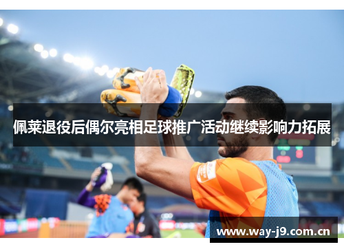 佩莱退役后偶尔亮相足球推广活动继续影响力拓展 佩莱退役后偶尔亮相足球推广活动继续影响力拓展
